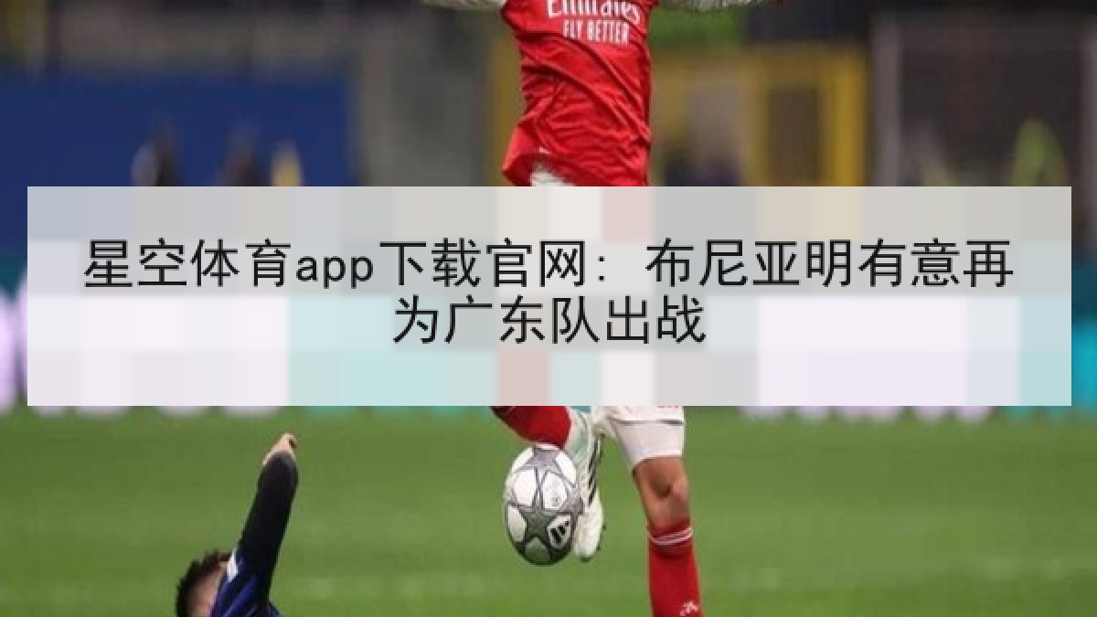 星空体育app下载官网: 布尼亚明有意再为广东队出战